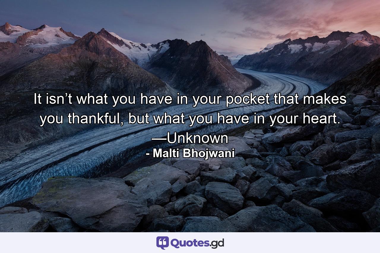 It isn’t what you have in your pocket that makes you thankful, but what you have in your heart. —Unknown - Quote by Malti Bhojwani