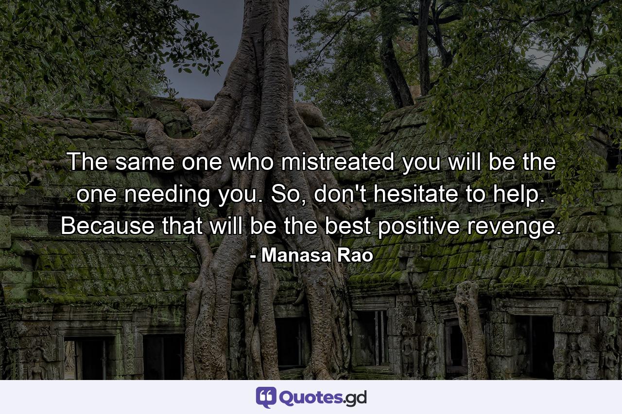 The same one who mistreated you will be the one needing you. So, don't hesitate to help. Because that will be the best positive revenge. - Quote by Manasa Rao