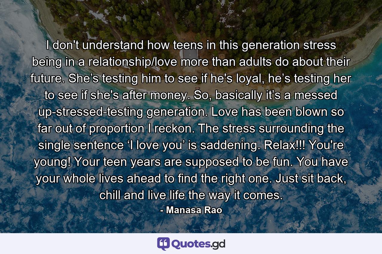 I don't understand how teens in this generation stress being in a relationship/love more than adults do about their future. She’s testing him to see if he's loyal, he’s testing her to see if she's after money. So, basically it’s a messed up-stressed-testing generation. Love has been blown so far out of proportion I reckon. The stress surrounding the single sentence ‘I love you’ is saddening. Relax!!! You're young! Your teen years are supposed to be fun. You have your whole lives ahead to find the right one. Just sit back, chill and live life the way it comes. - Quote by Manasa Rao