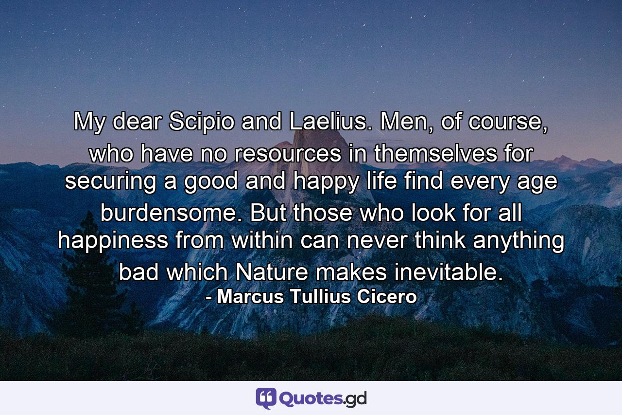 My dear Scipio and Laelius. Men, of course, who have no resources in themselves for securing a good and happy life find every age burdensome. But those who look for all happiness from within can never think anything bad which Nature makes inevitable. - Quote by Marcus Tullius Cicero