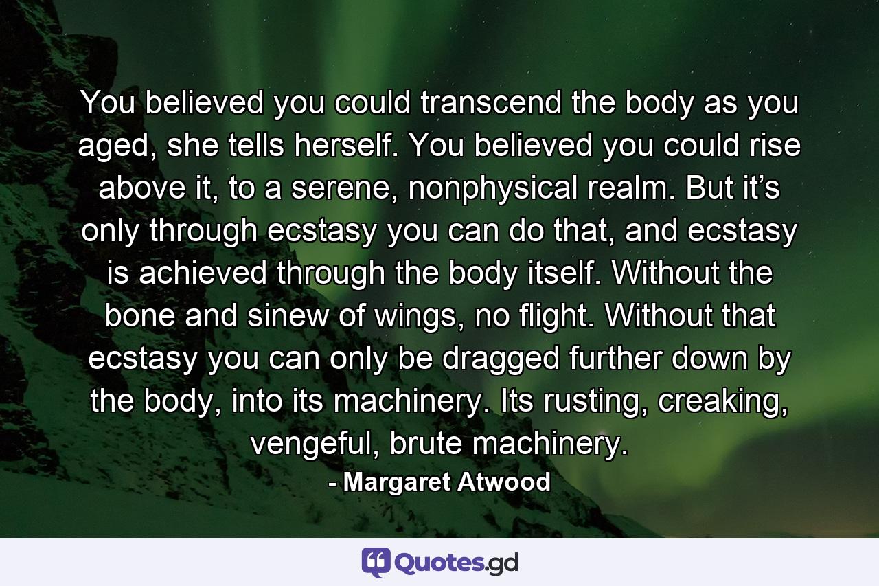 You believed you could transcend the body as you aged, she tells herself. You believed you could rise above it, to a serene, nonphysical realm. But it’s only through ecstasy you can do that, and ecstasy is achieved through the body itself. Without the bone and sinew of wings, no flight. Without that ecstasy you can only be dragged further down by the body, into its machinery. Its rusting, creaking, vengeful, brute machinery. - Quote by Margaret Atwood