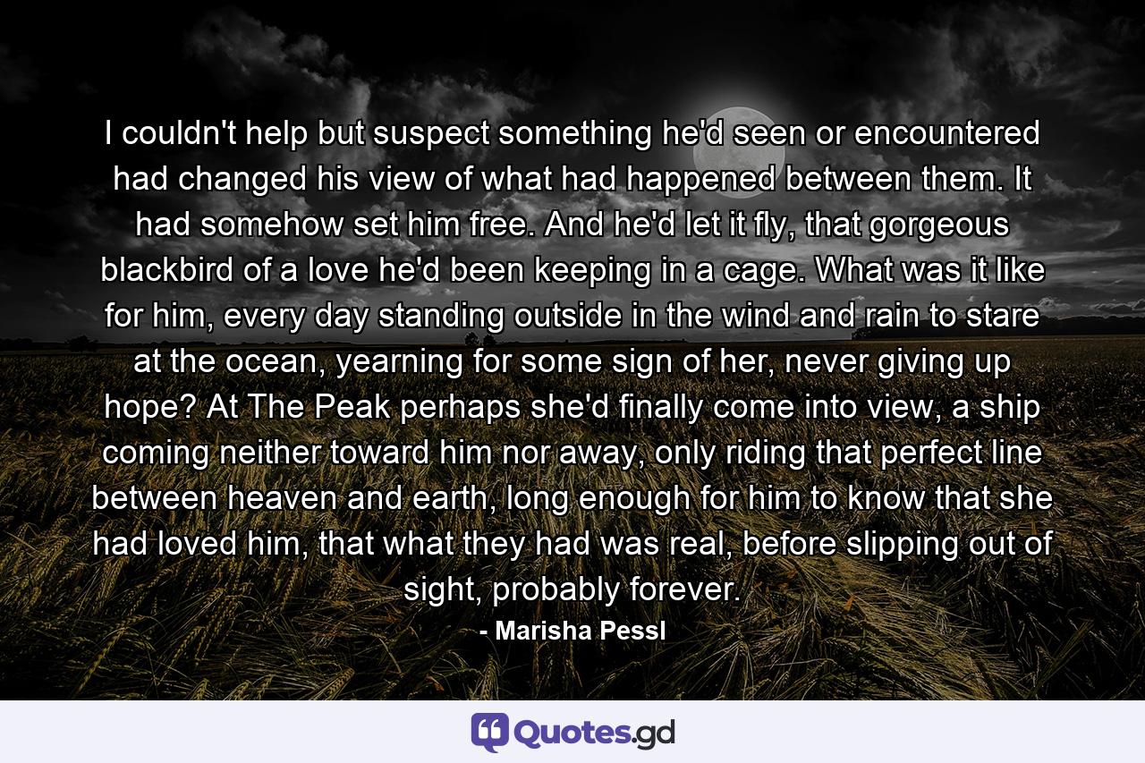 I couldn't help but suspect something he'd seen or encountered had changed his view of what had happened between them. It had somehow set him free. And he'd let it fly, that gorgeous blackbird of a love he'd been keeping in a cage. What was it like for him, every day standing outside in the wind and rain to stare at the ocean, yearning for some sign of her, never giving up hope? At The Peak perhaps she'd finally come into view, a ship coming neither toward him nor away, only riding that perfect line between heaven and earth, long enough for him to know that she had loved him, that what they had was real, before slipping out of sight, probably forever. - Quote by Marisha Pessl