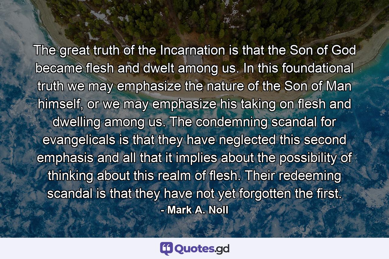 The great truth of the Incarnation is that the Son of God became flesh and dwelt among us. In this foundational truth we may emphasize the nature of the Son of Man himself, or we may emphasize his taking on flesh and dwelling among us. The condemning scandal for evangelicals is that they have neglected this second emphasis and all that it implies about the possibility of thinking about this realm of flesh. Their redeeming scandal is that they have not yet forgotten the first. - Quote by Mark A. Noll