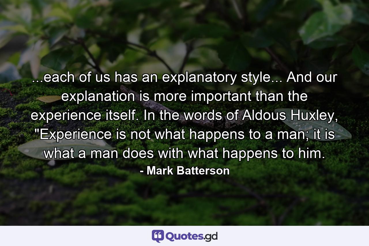 ...each of us has an explanatory style... And our explanation is more important than the experience itself. In the words of Aldous Huxley, 