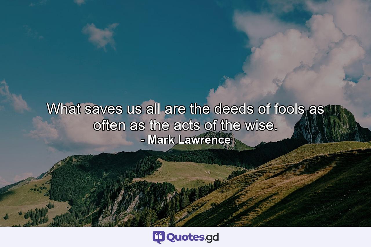 What saves us all are the deeds of fools as often as the acts of the wise. - Quote by Mark Lawrence