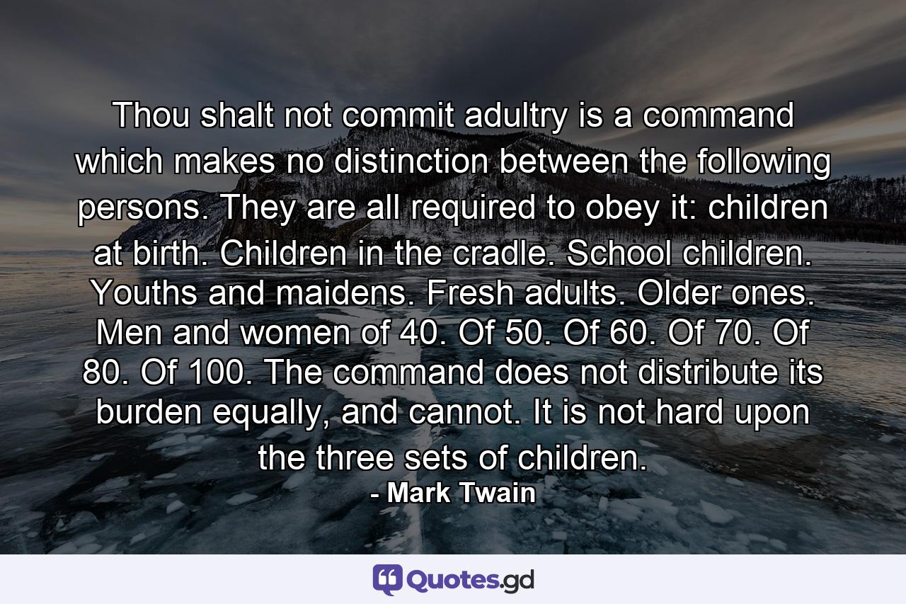 Thou shalt not commit adultry is a command which makes no distinction between the following persons. They are all required to obey it: children at birth. Children in the cradle. School children. Youths and maidens. Fresh adults. Older ones. Men and women of 40. Of 50. Of 60. Of 70. Of 80. Of 100. The command does not distribute its burden equally, and cannot. It is not hard upon the three sets of children. - Quote by Mark Twain