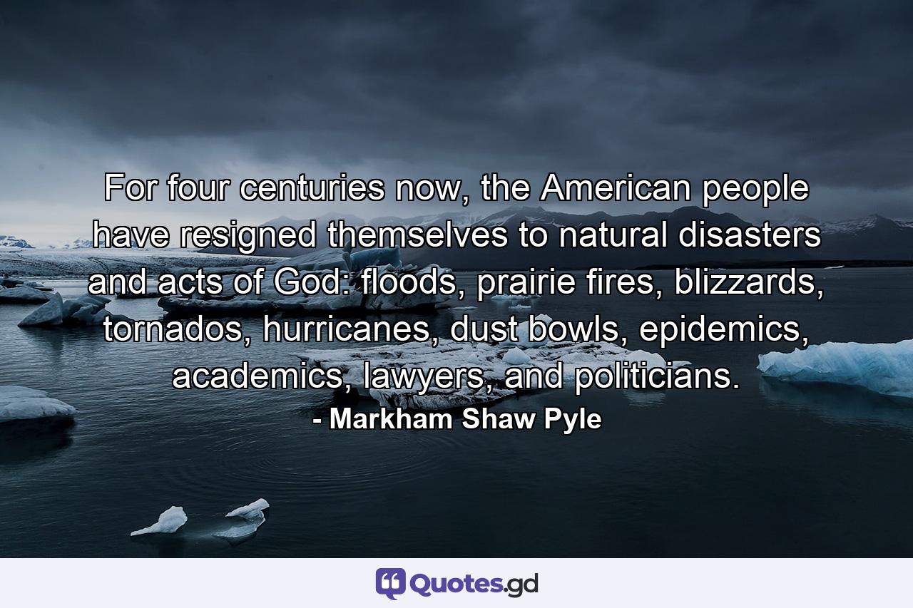 For four centuries now, the American people have resigned themselves to natural disasters and acts of God: floods, prairie fires, blizzards, tornados, hurricanes, dust bowls, epidemics, academics, lawyers, and politicians. - Quote by Markham Shaw Pyle