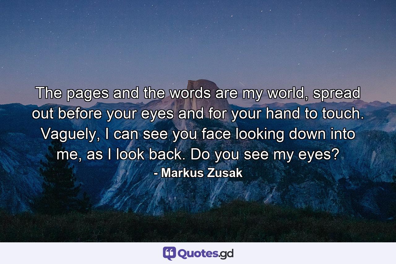 The pages and the words are my world, spread out before your eyes and for your hand to touch. Vaguely, I can see you face looking down into me, as I look back. Do you see my eyes? - Quote by Markus Zusak