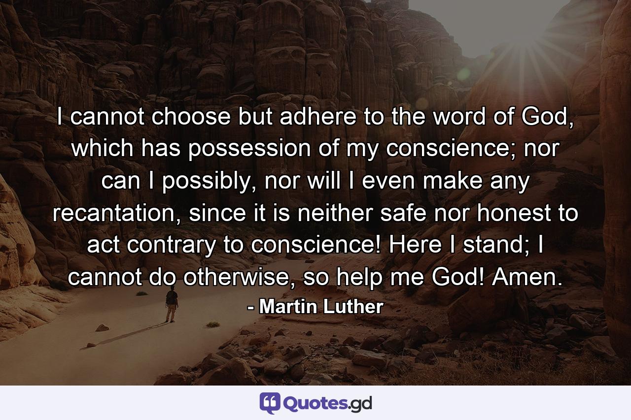 I cannot choose but adhere to the word of God, which has possession of my conscience; nor can I possibly, nor will I even make any recantation, since it is neither safe nor honest to act contrary to conscience! Here I stand; I cannot do otherwise, so help me God! Amen. - Quote by Martin Luther