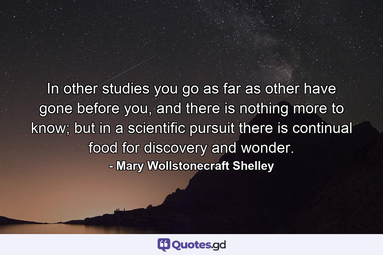 In other studies you go as far as other have gone before you, and there is nothing more to know; but in a scientific pursuit there is continual food for discovery and wonder. - Quote by Mary Wollstonecraft Shelley