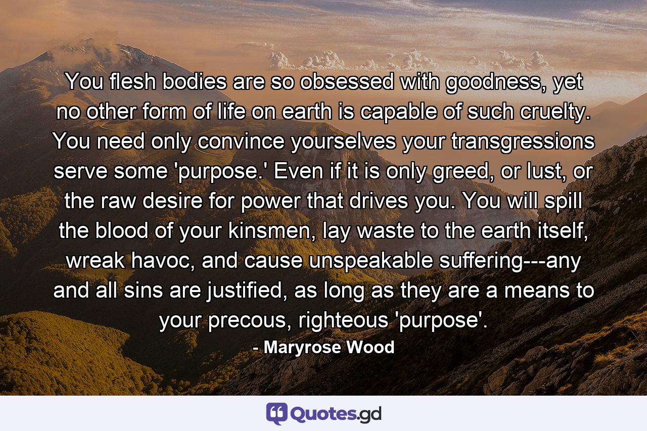 You flesh bodies are so obsessed with goodness, yet no other form of life on earth is capable of such cruelty. You need only convince yourselves your transgressions serve some 'purpose.' Even if it is only greed, or lust, or the raw desire for power that drives you. You will spill the blood of your kinsmen, lay waste to the earth itself, wreak havoc, and cause unspeakable suffering---any and all sins are justified, as long as they are a means to your precous, righteous 'purpose'. - Quote by Maryrose Wood