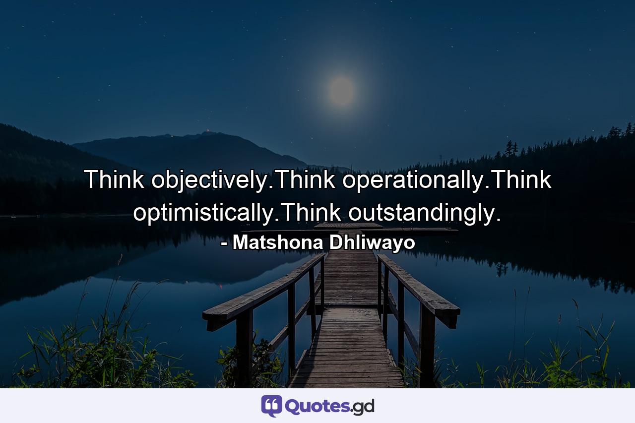 Think objectively.Think operationally.Think optimistically.Think outstandingly. - Quote by Matshona Dhliwayo