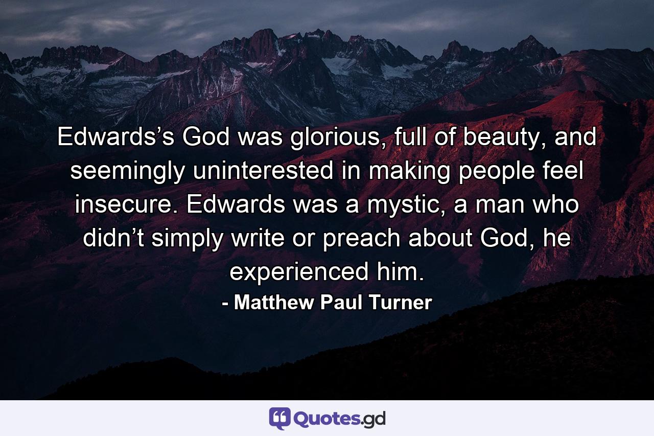 Edwards’s God was glorious, full of beauty, and seemingly uninterested in making people feel insecure. Edwards was a mystic, a man who didn’t simply write or preach about God, he experienced him. - Quote by Matthew Paul Turner