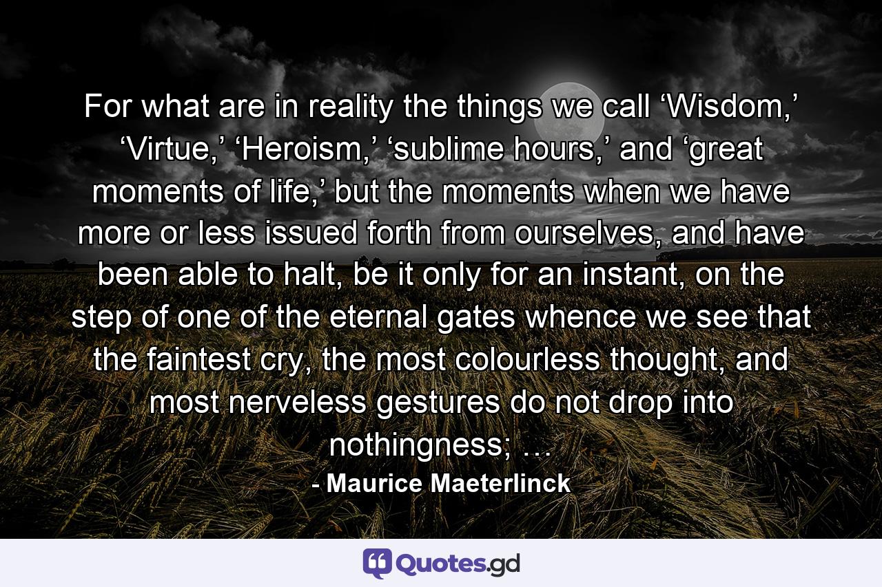 For what are in reality the things we call ‘Wisdom,’ ‘Virtue,’ ‘Heroism,’ ‘sublime hours,’ and ‘great moments of life,’ but the moments when we have more or less issued forth from ourselves, and have been able to halt, be it only for an instant, on the step of one of the eternal gates whence we see that the faintest cry, the most colourless thought, and most nerveless gestures do not drop into nothingness; … - Quote by Maurice Maeterlinck