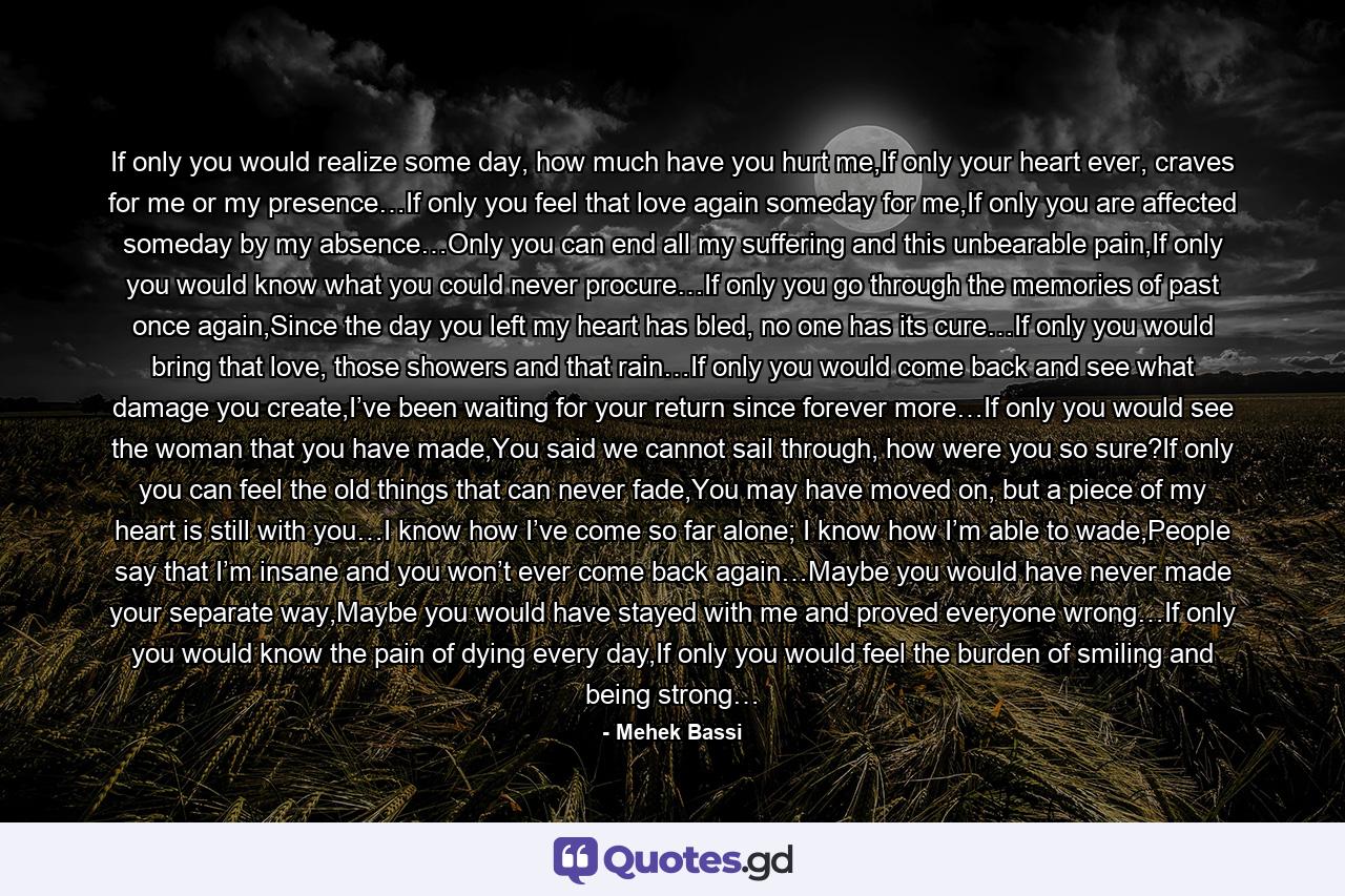 If only you would realize some day, how much have you hurt me,If only your heart ever, craves for me or my presence…If only you feel that love again someday for me,If only you are affected someday by my absence…Only you can end all my suffering and this unbearable pain,If only you would know what you could never procure…If only you go through the memories of past once again,Since the day you left my heart has bled, no one has its cure…If only you would bring that love, those showers and that rain…If only you would come back and see what damage you create,I’ve been waiting for your return since forever more…If only you would see the woman that you have made,You said we cannot sail through, how were you so sure?If only you can feel the old things that can never fade,You may have moved on, but a piece of my heart is still with you…I know how I’ve come so far alone; I know how I’m able to wade,People say that I’m insane and you won’t ever come back again…Maybe you would have never made your separate way,Maybe you would have stayed with me and proved everyone wrong…If only you would know the pain of dying every day,If only you would feel the burden of smiling and being strong… - Quote by Mehek Bassi