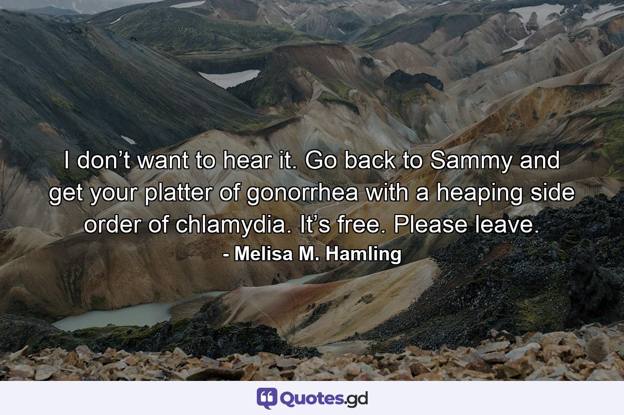 I don’t want to hear it. Go back to Sammy and get your platter of gonorrhea with a heaping side order of chlamydia. It’s free. Please leave. - Quote by Melisa M. Hamling