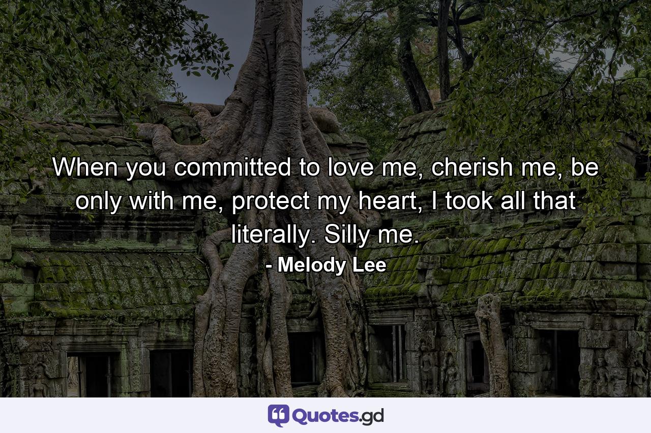 When you committed to love me, cherish me, be only with me, protect my heart, I took all that literally. Silly me. - Quote by Melody Lee