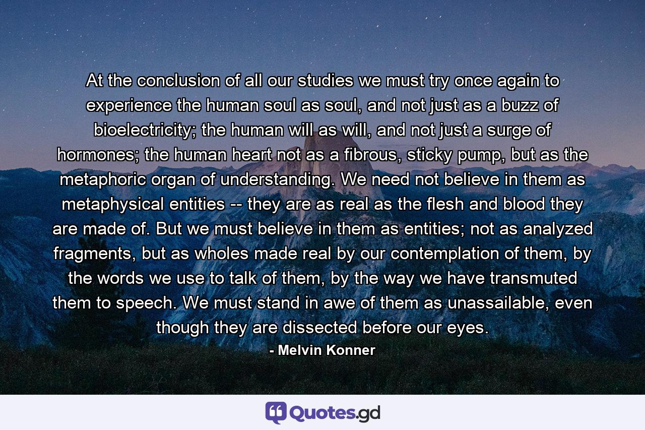 At the conclusion of all our studies we must try once again to experience the human soul as soul, and not just as a buzz of bioelectricity; the human will as will, and not just a surge of hormones; the human heart not as a fibrous, sticky pump, but as the metaphoric organ of understanding. We need not believe in them as metaphysical entities -- they are as real as the flesh and blood they are made of. But we must believe in them as entities; not as analyzed fragments, but as wholes made real by our contemplation of them, by the words we use to talk of them, by the way we have transmuted them to speech. We must stand in awe of them as unassailable, even though they are dissected before our eyes. - Quote by Melvin Konner