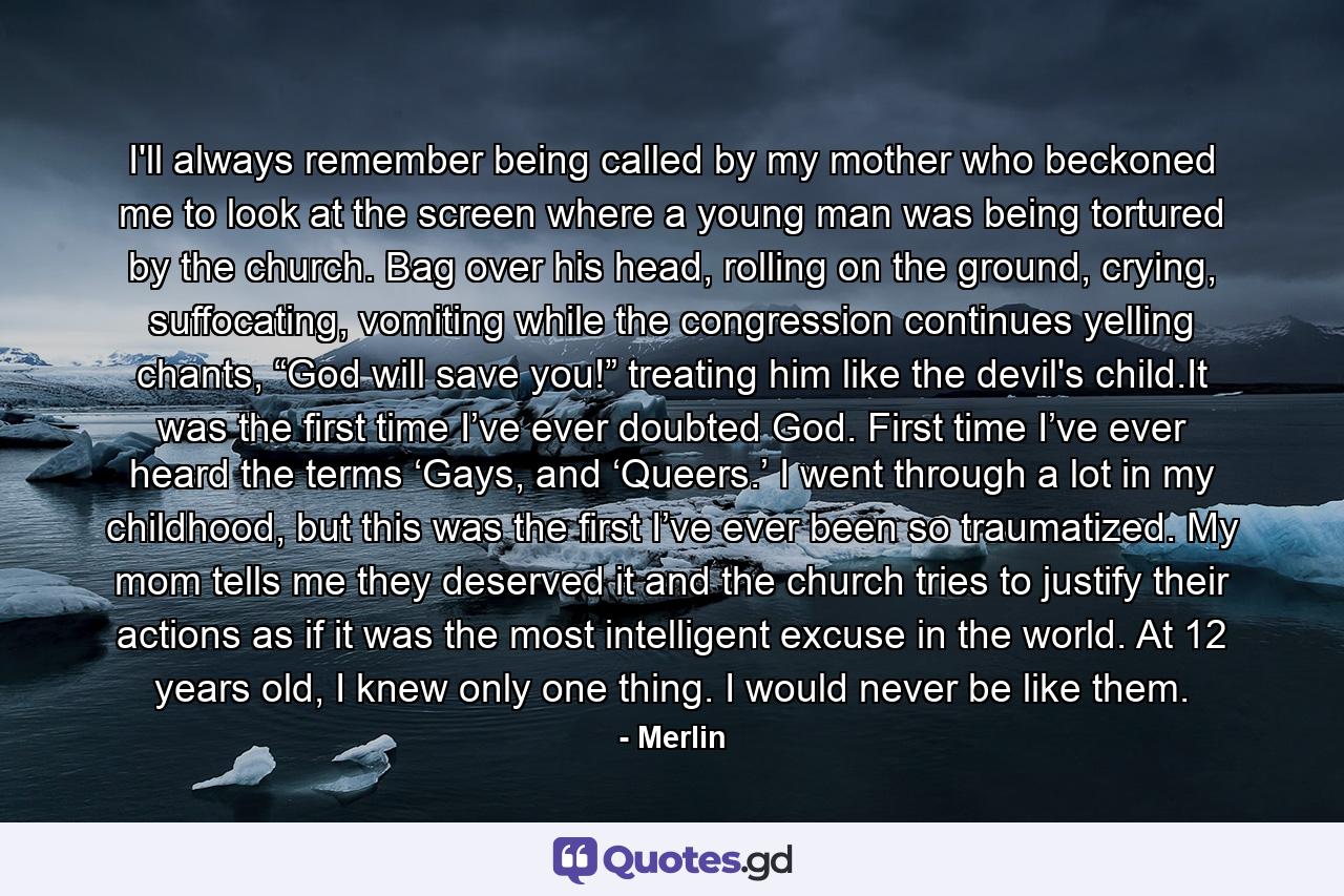 I'll always remember being called by my mother who beckoned me to look at the screen where a young man was being tortured by the church. Bag over his head, rolling on the ground, crying, suffocating, vomiting while the congression continues yelling chants, “God will save you!” treating him like the devil's child.It was the first time I’ve ever doubted God. First time I’ve ever heard the terms ‘Gays, and ‘Queers.’ I went through a lot in my childhood, but this was the first I’ve ever been so traumatized. My mom tells me they deserved it and the church tries to justify their actions as if it was the most intelligent excuse in the world. At 12 years old, I knew only one thing. I would never be like them. - Quote by Merlin