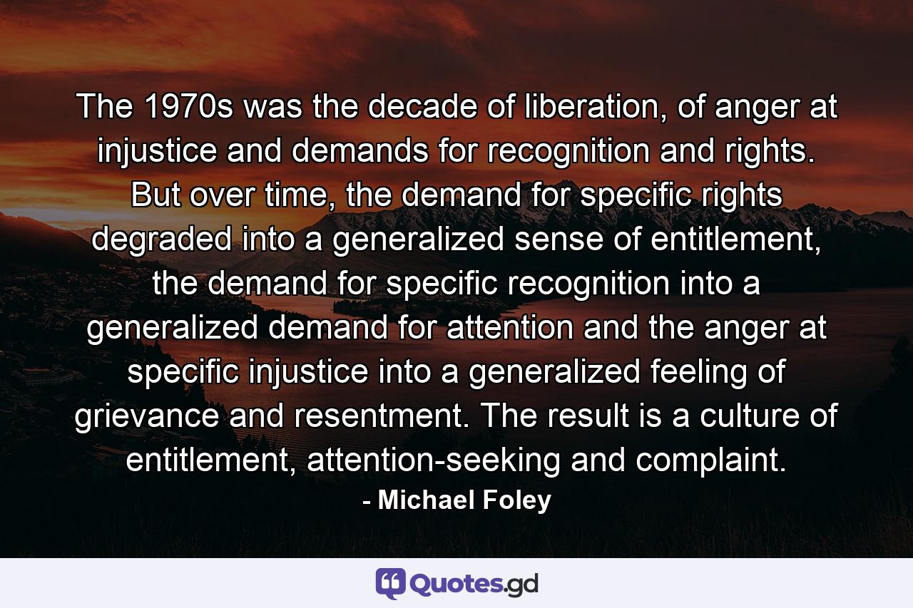 The 1970s was the decade of liberation, of anger at injustice and demands for recognition and rights. But over time, the demand for specific rights degraded into a generalized sense of entitlement, the demand for specific recognition into a generalized demand for attention and the anger at specific injustice into a generalized feeling of grievance and resentment. The result is a culture of entitlement, attention-seeking and complaint. - Quote by Michael Foley