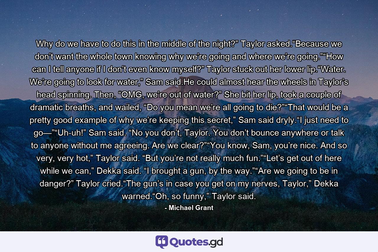 Why do we have to do this in the middle of the night?” Taylor asked.“Because we don’t want the whole town knowing why we’re going and where we’re going.”“How can I tell anyone if I don’t even know myself?” Taylor stuck out her lower lip.“Water. We’re going to look for water,” Sam said.He could almost hear the wheels in Taylor’s head spinning. Then, “OMG, we’re out of water?” She bit her lip, took a couple of dramatic breaths, and wailed, “Do you mean we’re all going to die?”“That would be a pretty good example of why we’re keeping this secret,” Sam said dryly.“I just need to go—”“Uh-uh!” Sam said. “No you don’t, Taylor. You don’t bounce anywhere or talk to anyone without me agreeing. Are we clear?”“You know, Sam, you’re nice. And so very, very hot,” Taylor said. “But you’re not really much fun.”“Let’s get out of here while we can,” Dekka said. “I brought a gun, by the way.”“Are we going to be in danger?” Taylor cried.“The gun’s in case you get on my nerves, Taylor,” Dekka warned.“Oh, so funny,” Taylor said. - Quote by Michael Grant