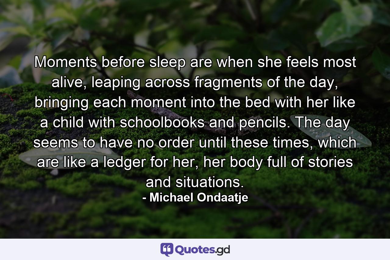 Moments before sleep are when she feels most alive, leaping across fragments of the day, bringing each moment into the bed with her like a child with schoolbooks and pencils. The day seems to have no order until these times, which are like a ledger for her, her body full of stories and situations. - Quote by Michael Ondaatje