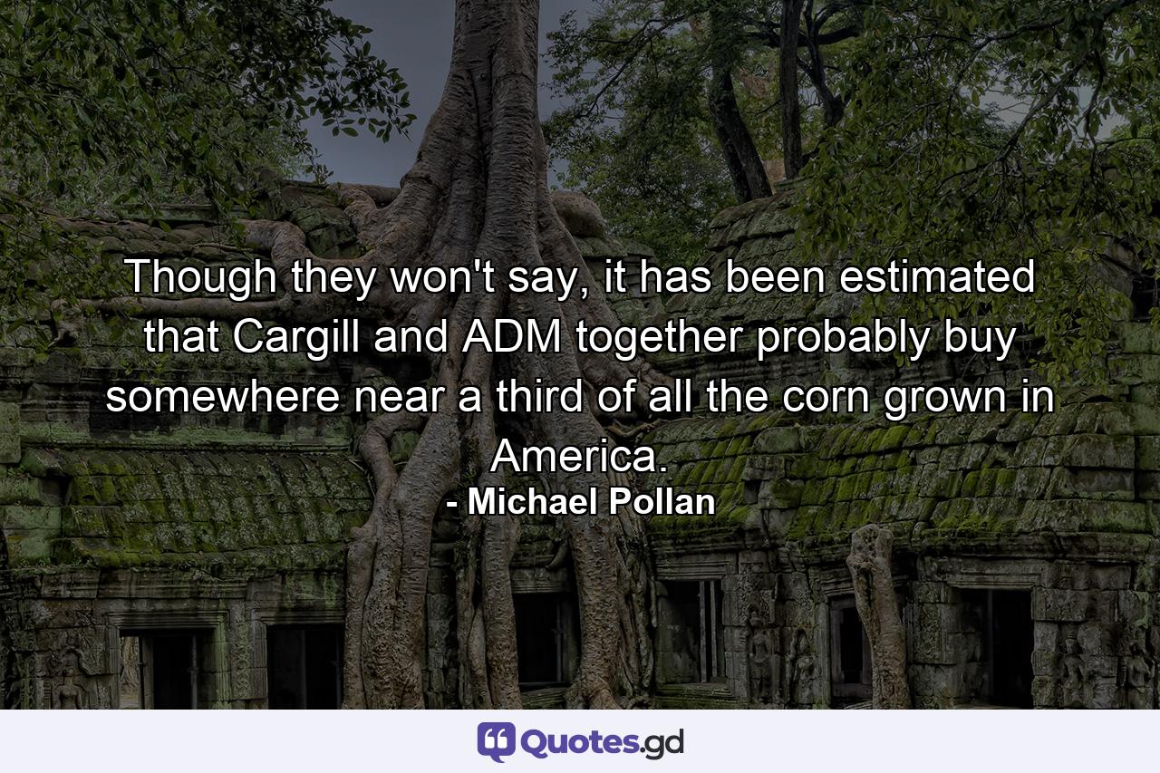 Though they won't say, it has been estimated that Cargill and ADM together probably buy somewhere near a third of all the corn grown in America. - Quote by Michael Pollan