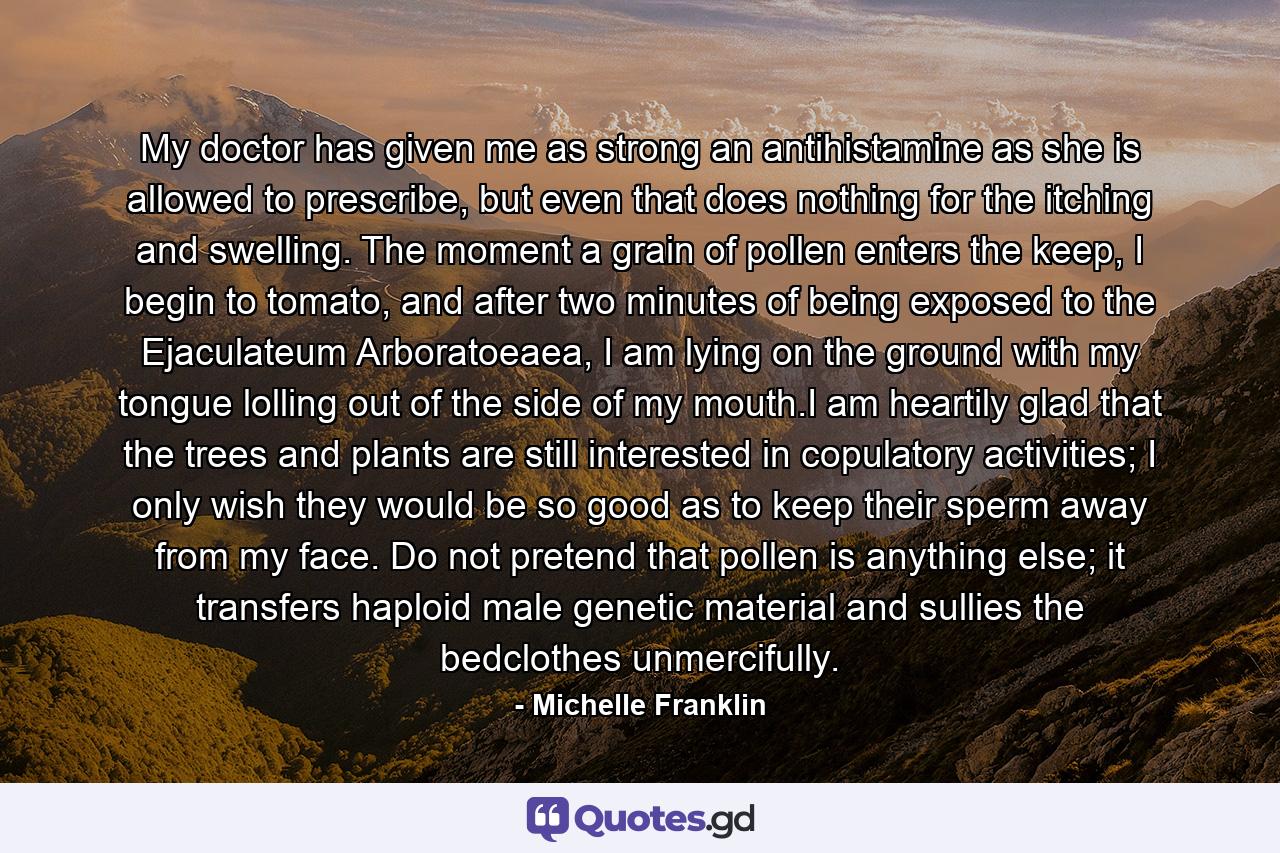 My doctor has given me as strong an antihistamine as she is allowed to prescribe, but even that does nothing for the itching and swelling. The moment a grain of pollen enters the keep, I begin to tomato, and after two minutes of being exposed to the Ejaculateum Arboratoeaea, I am lying on the ground with my tongue lolling out of the side of my mouth.I am heartily glad that the trees and plants are still interested in copulatory activities; I only wish they would be so good as to keep their sperm away from my face. Do not pretend that pollen is anything else; it transfers haploid male genetic material and sullies the bedclothes unmercifully. - Quote by Michelle Franklin