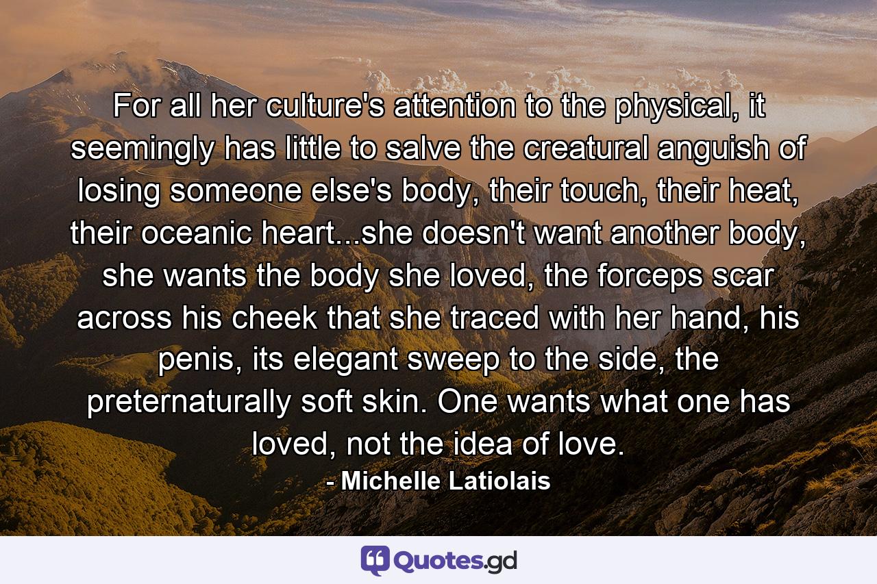 For all her culture's attention to the physical, it seemingly has little to salve the creatural anguish of losing someone else's body, their touch, their heat, their oceanic heart...she doesn't want another body, she wants the body she loved, the forceps scar across his cheek that she traced with her hand, his penis, its elegant sweep to the side, the preternaturally soft skin. One wants what one has loved, not the idea of love. - Quote by Michelle Latiolais