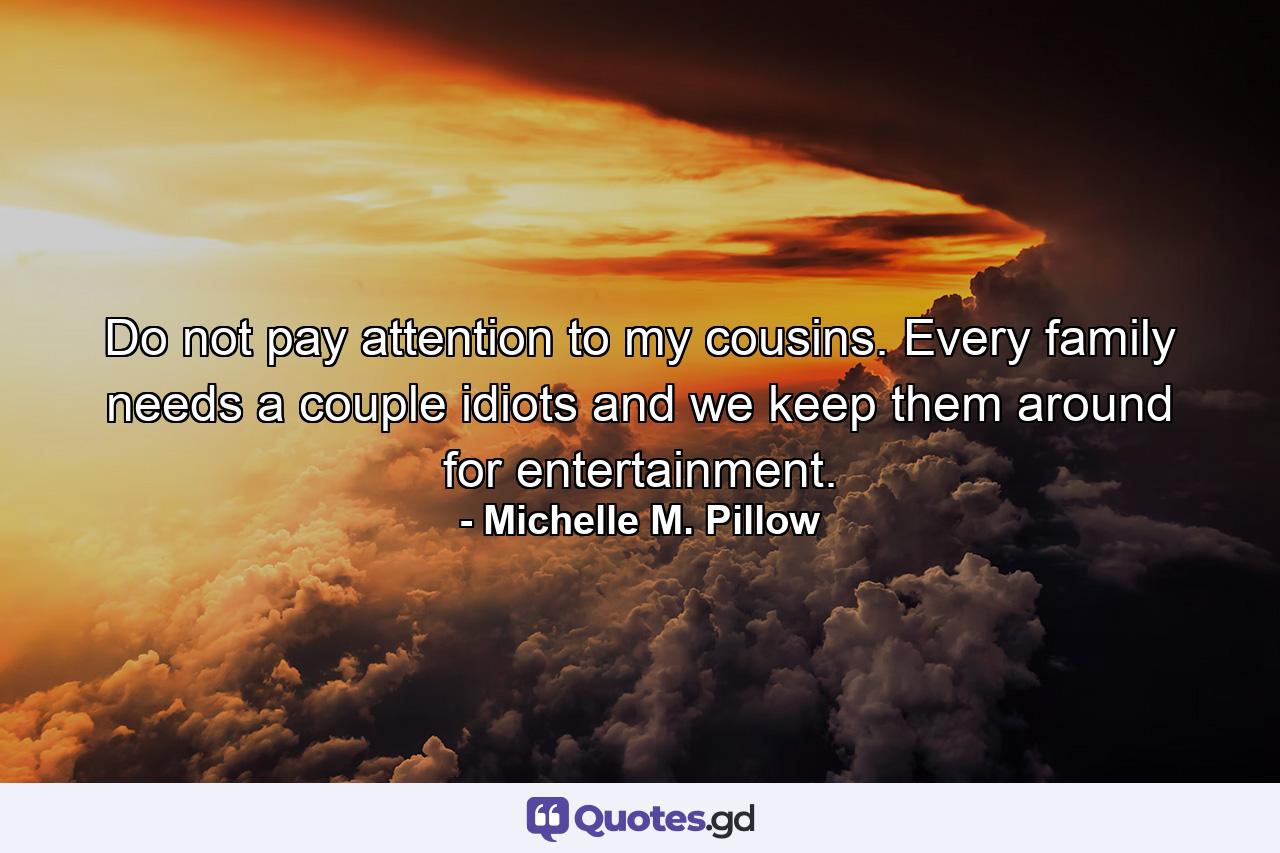 Do not pay attention to my cousins. Every family needs a couple idiots and we keep them around for entertainment. - Quote by Michelle M. Pillow