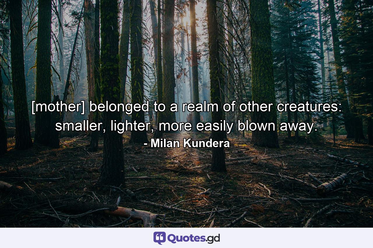 [mother] belonged to a realm of other creatures: smaller, lighter, more easily blown away. - Quote by Milan Kundera