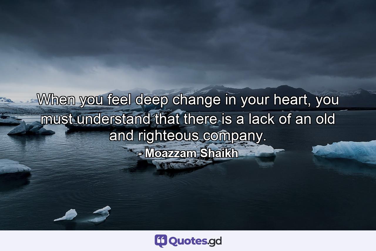 When you feel deep change in your heart, you must understand that there is a lack of an old and righteous company. - Quote by Moazzam Shaikh