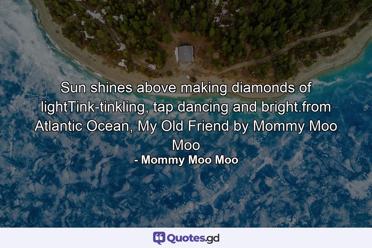 Sun shines above making diamonds of lightTink-tinkling, tap dancing and bright.from Atlantic Ocean, My Old Friend by Mommy Moo Moo - Quote by Mommy Moo Moo