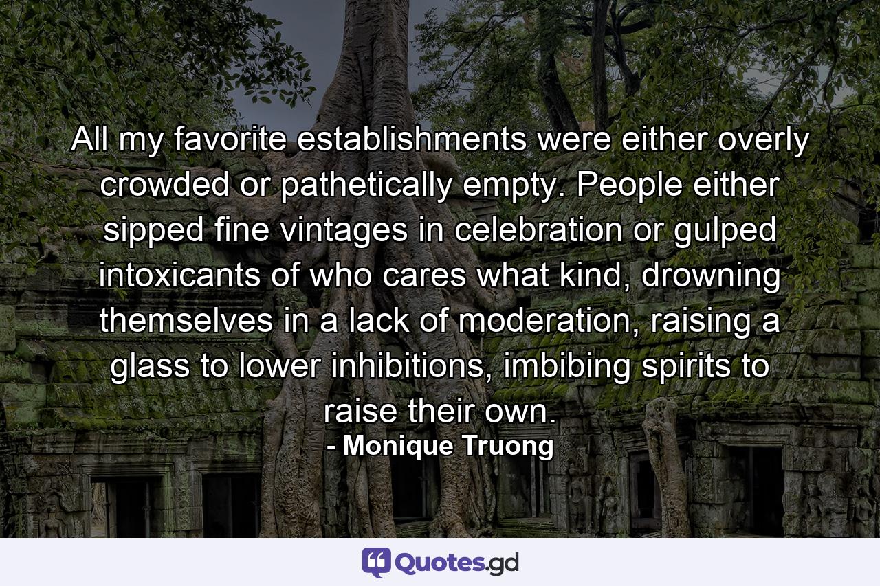 All my favorite establishments were either overly crowded or pathetically empty. People either sipped fine vintages in celebration or gulped intoxicants of who cares what kind, drowning themselves in a lack of moderation, raising a glass to lower inhibitions, imbibing spirits to raise their own. - Quote by Monique Truong