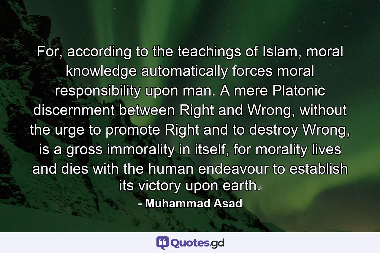 For, according to the teachings of Islam, moral knowledge automatically forces moral responsibility upon man. A mere Platonic discernment between Right and Wrong, without the urge to promote Right and to destroy Wrong, is a gross immorality in itself, for morality lives and dies with the human endeavour to establish its victory upon earth. - Quote by Muhammad Asad