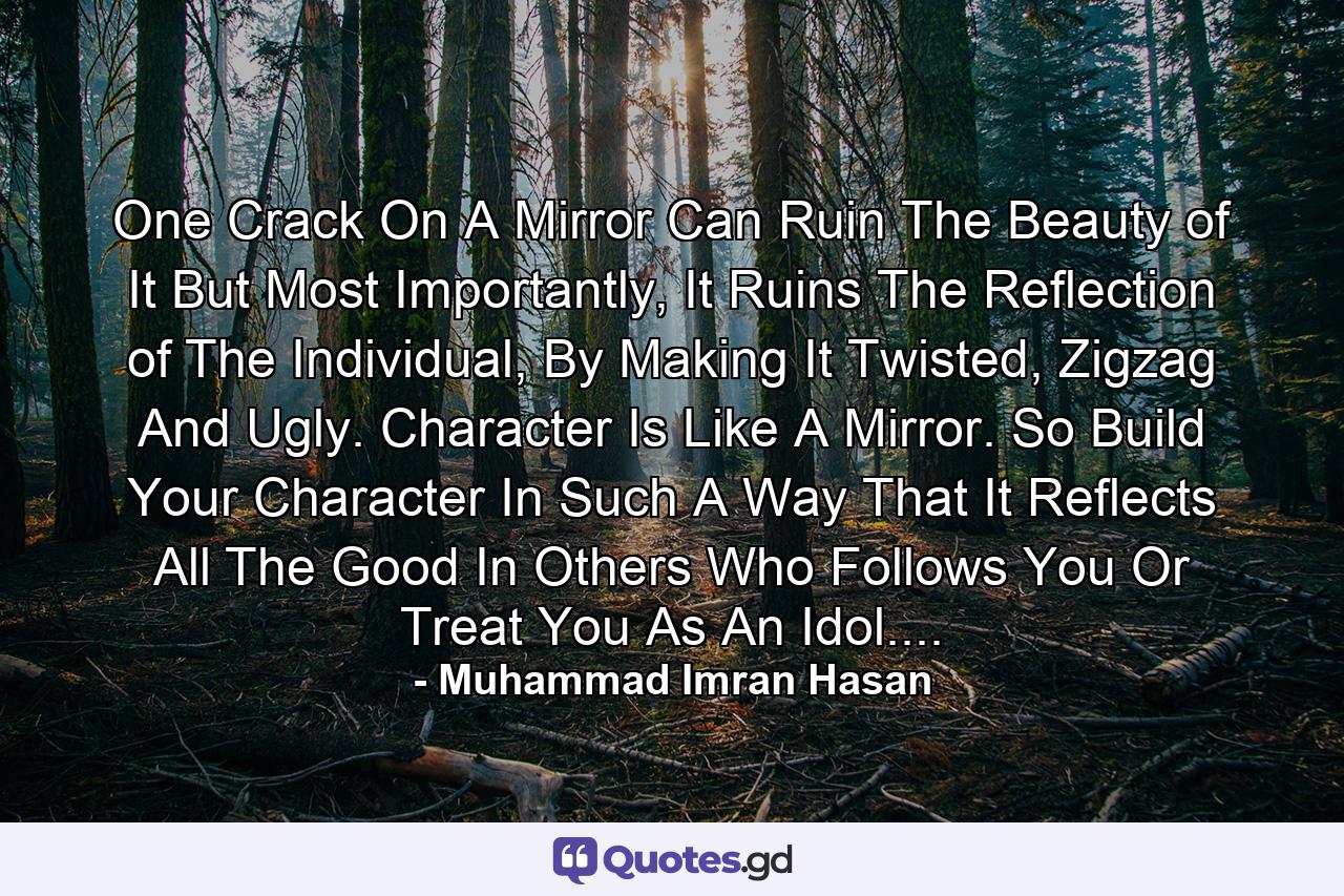 One Crack On A Mirror Can Ruin The Beauty of It But Most Importantly, It Ruins The Reflection of The Individual, By Making It Twisted, Zigzag And Ugly. Character Is Like A Mirror. So Build Your Character In Such A Way That It Reflects All The Good In Others Who Follows You Or Treat You As An Idol.... - Quote by Muhammad Imran Hasan