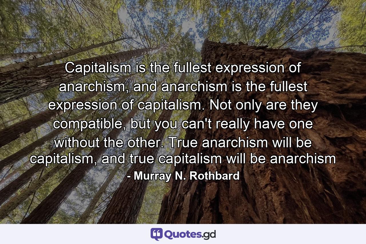 Capitalism is the fullest expression of anarchism, and anarchism is the fullest expression of capitalism. Not only are they compatible, but you can't really have one without the other. True anarchism will be capitalism, and true capitalism will be anarchism - Quote by Murray N. Rothbard