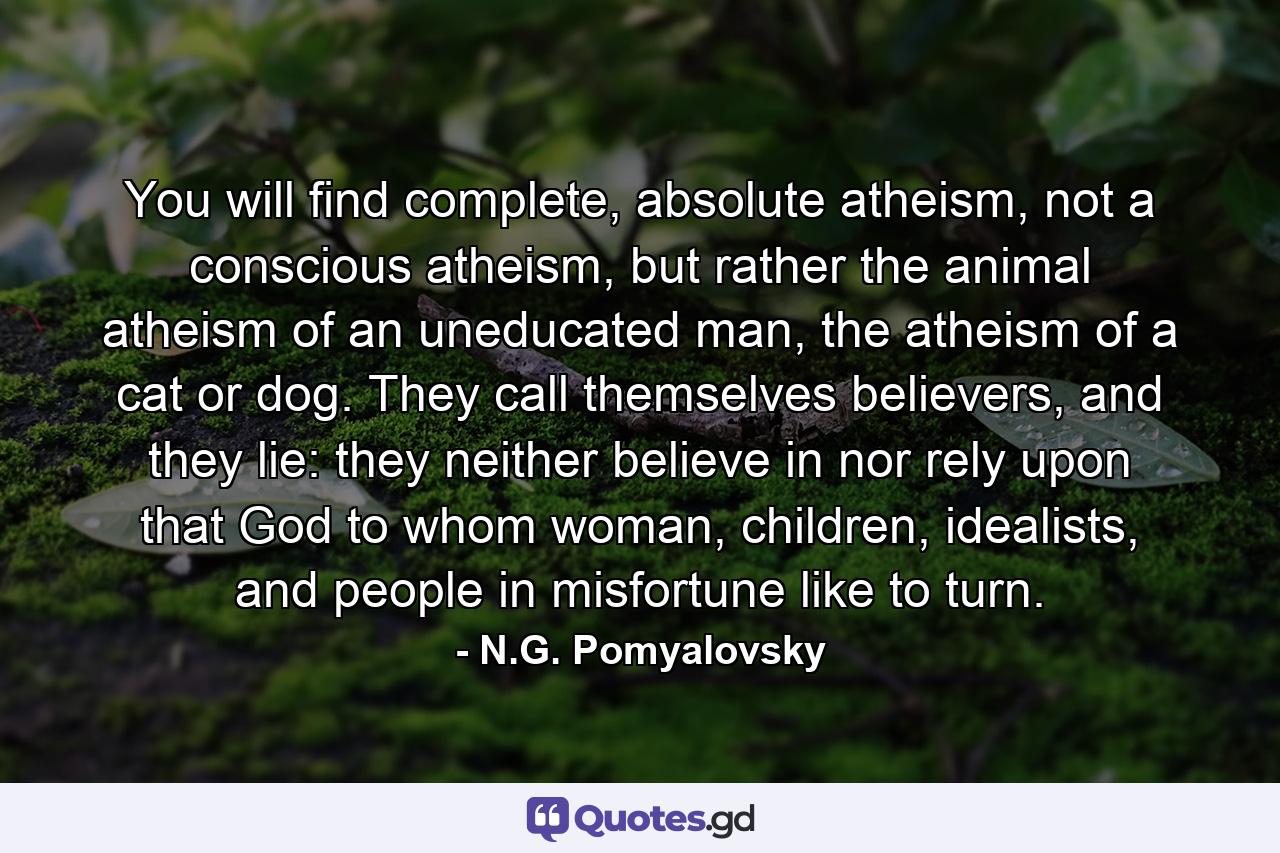 You will find complete, absolute atheism, not a conscious atheism, but rather the animal atheism of an uneducated man, the atheism of a cat or dog. They call themselves believers, and they lie: they neither believe in nor rely upon that God to whom woman, children, idealists, and people in misfortune like to turn. - Quote by N.G. Pomyalovsky