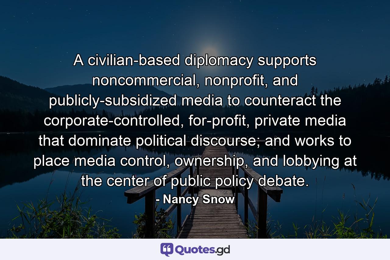 A civilian-based diplomacy supports noncommercial, nonprofit, and publicly-subsidized media to counteract the corporate-controlled, for-profit, private media that dominate political discourse; and works to place media control, ownership, and lobbying at the center of public policy debate. - Quote by Nancy Snow