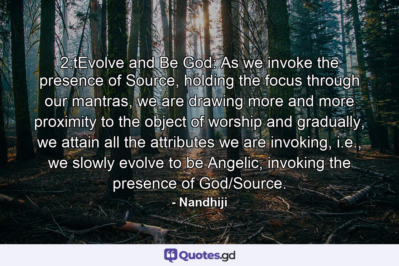 2.tEvolve and Be God: As we invoke the presence of Source, holding the focus through our mantras, we are drawing more and more proximity to the object of worship and gradually, we attain all the attributes we are invoking, i.e., we slowly evolve to be Angelic, invoking the presence of God/Source. - Quote by Nandhiji