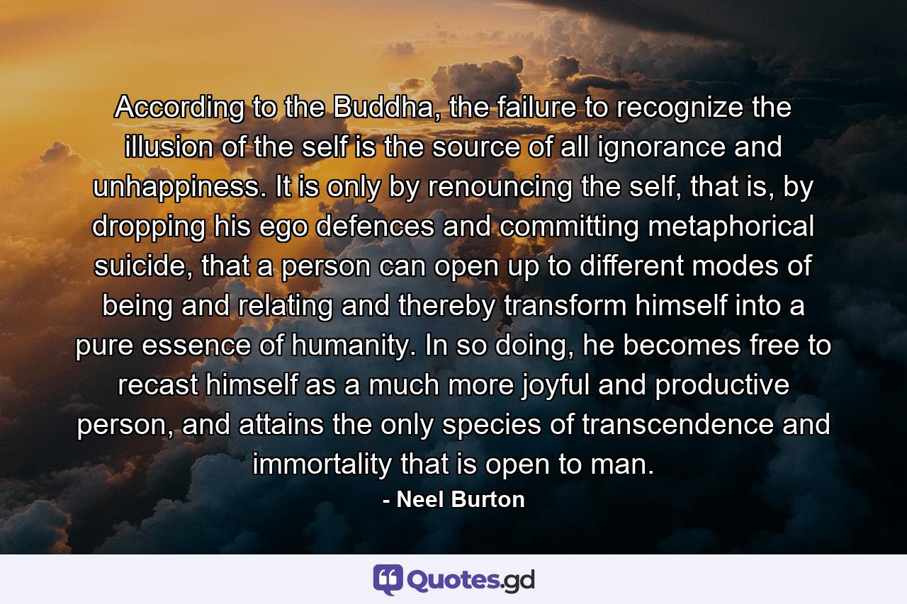 According to the Buddha, the failure to recognize the illusion of the self is the source of all ignorance and unhappiness. It is only by renouncing the self, that is, by dropping his ego defences and committing metaphorical suicide, that a person can open up to different modes of being and relating and thereby transform himself into a pure essence of humanity. In so doing, he becomes free to recast himself as a much more joyful and productive person, and attains the only species of transcendence and immortality that is open to man. - Quote by Neel Burton