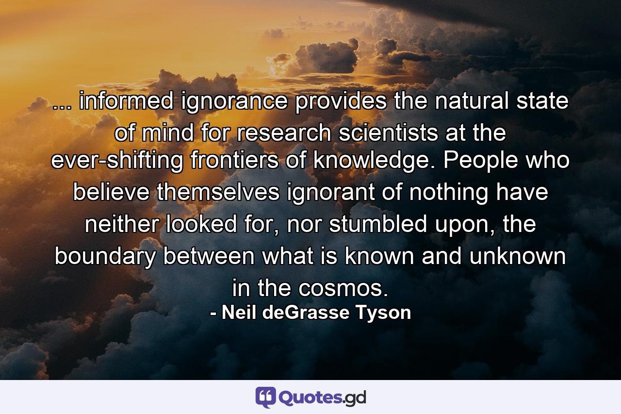 ... informed ignorance provides the natural state of mind for research scientists at the ever-shifting frontiers of knowledge. People who believe themselves ignorant of nothing have neither looked for, nor stumbled upon, the boundary between what is known and unknown in the cosmos. - Quote by Neil deGrasse Tyson