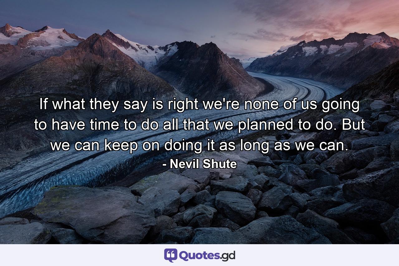 If what they say is right we're none of us going to have time to do all that we planned to do. But we can keep on doing it as long as we can. - Quote by Nevil Shute