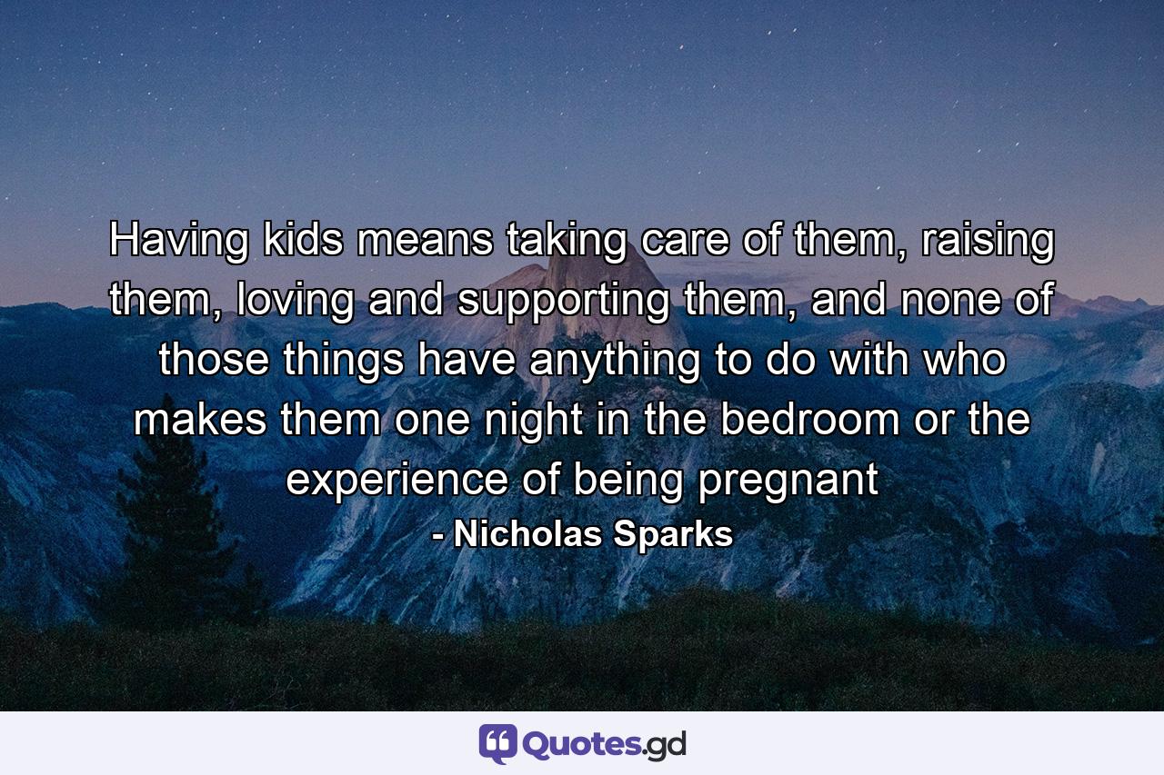 Having kids means taking care of them, raising them, loving and supporting them, and none of those things have anything to do with who makes them one night in the bedroom or the experience of being pregnant - Quote by Nicholas Sparks