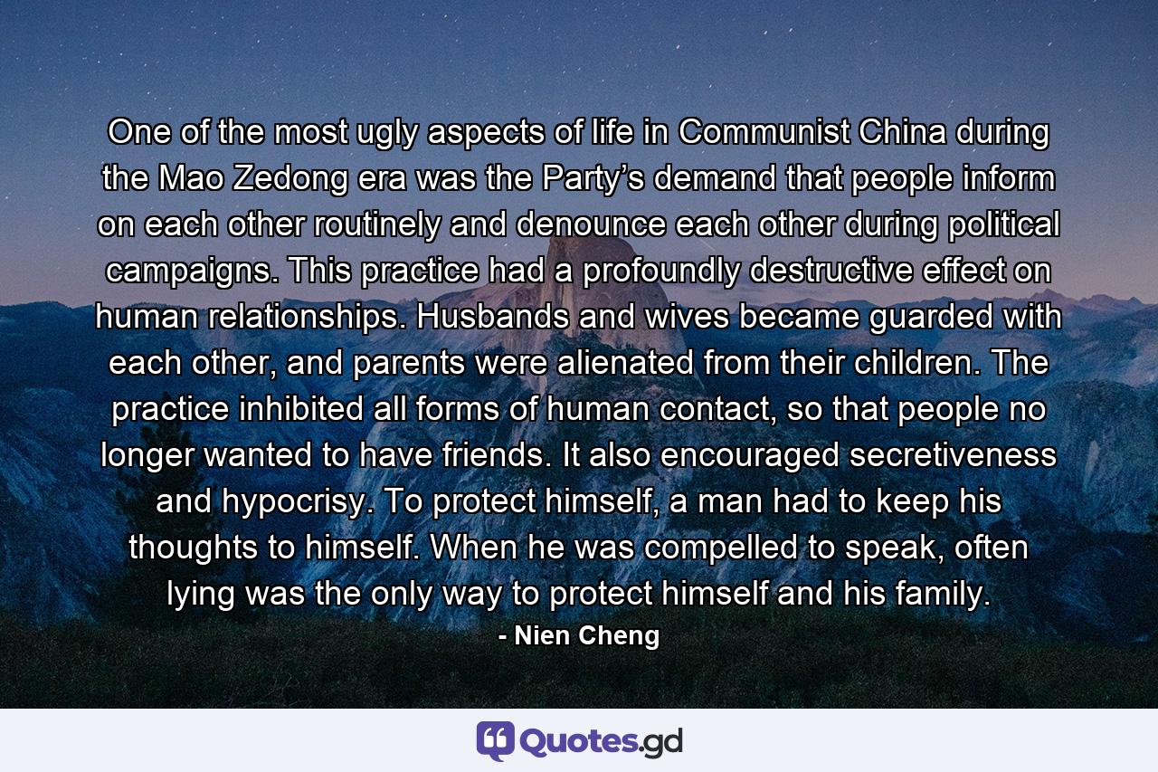 One of the most ugly aspects of life in Communist China during the Mao Zedong era was the Party’s demand that people inform on each other routinely and denounce each other during political campaigns. This practice had a profoundly destructive effect on human relationships. Husbands and wives became guarded with each other, and parents were alienated from their children. The practice inhibited all forms of human contact, so that people no longer wanted to have friends. It also encouraged secretiveness and hypocrisy. To protect himself, a man had to keep his thoughts to himself. When he was compelled to speak, often lying was the only way to protect himself and his family. - Quote by Nien Cheng