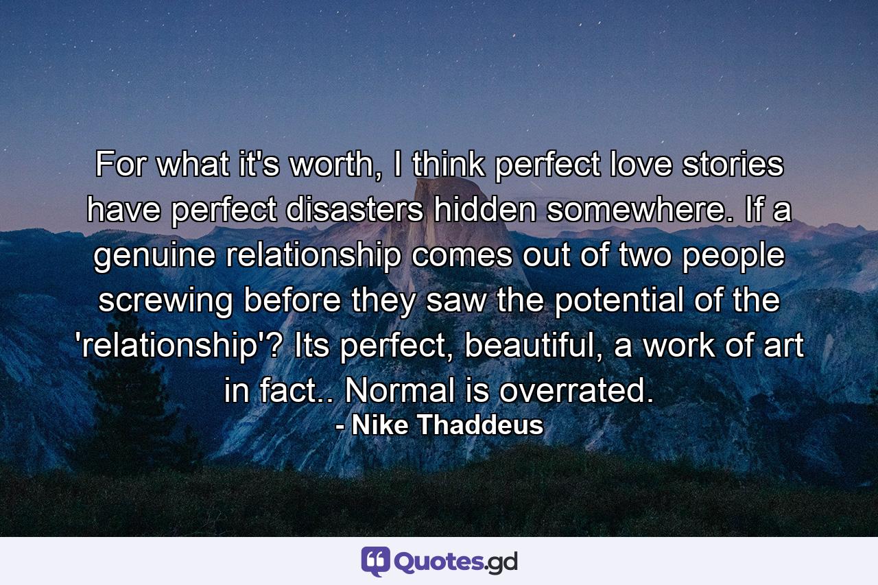 For what it's worth, I think perfect love stories have perfect disasters hidden somewhere. If a genuine relationship comes out of two people screwing before they saw the potential of the 'relationship'? Its perfect, beautiful, a work of art in fact.. Normal is overrated. - Quote by Nike Thaddeus