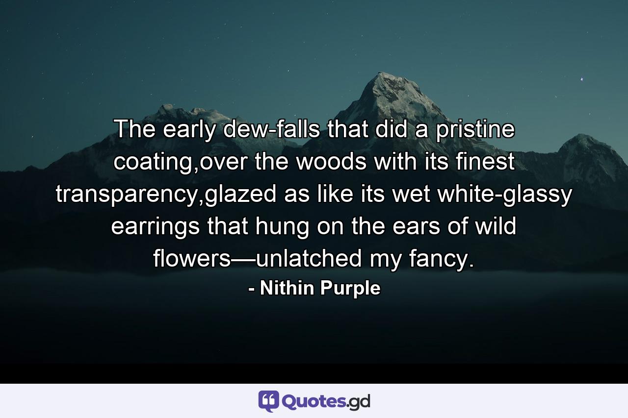 The early dew-falls that did a pristine coating,over the woods with its finest transparency,glazed as like its wet white-glassy earrings that hung on the ears of wild flowers—unlatched my fancy. - Quote by Nithin Purple