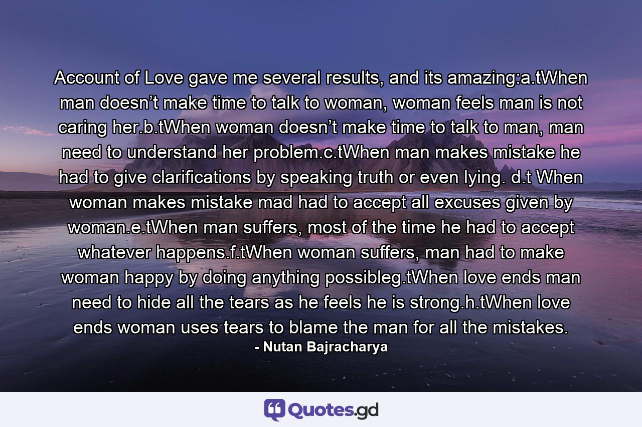 Account of Love gave me several results, and its amazing:a.tWhen man doesn’t make time to talk to woman, woman feels man is not caring her.b.tWhen woman doesn’t make time to talk to man, man need to understand her problem.c.tWhen man makes mistake he had to give clarifications by speaking truth or even lying. d.t When woman makes mistake mad had to accept all excuses given by woman.e.tWhen man suffers, most of the time he had to accept whatever happens.f.tWhen woman suffers, man had to make woman happy by doing anything possibleg.tWhen love ends man need to hide all the tears as he feels he is strong.h.tWhen love ends woman uses tears to blame the man for all the mistakes. - Quote by Nutan Bajracharya