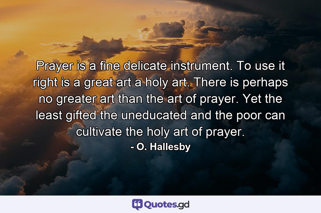 Prayer is a fine  delicate instrument. To use it right is a great art  a holy art. There is perhaps no greater art than the art of prayer. Yet the least gifted  the uneducated and the poor can cultivate the holy art of prayer. - Quote by O. Hallesby