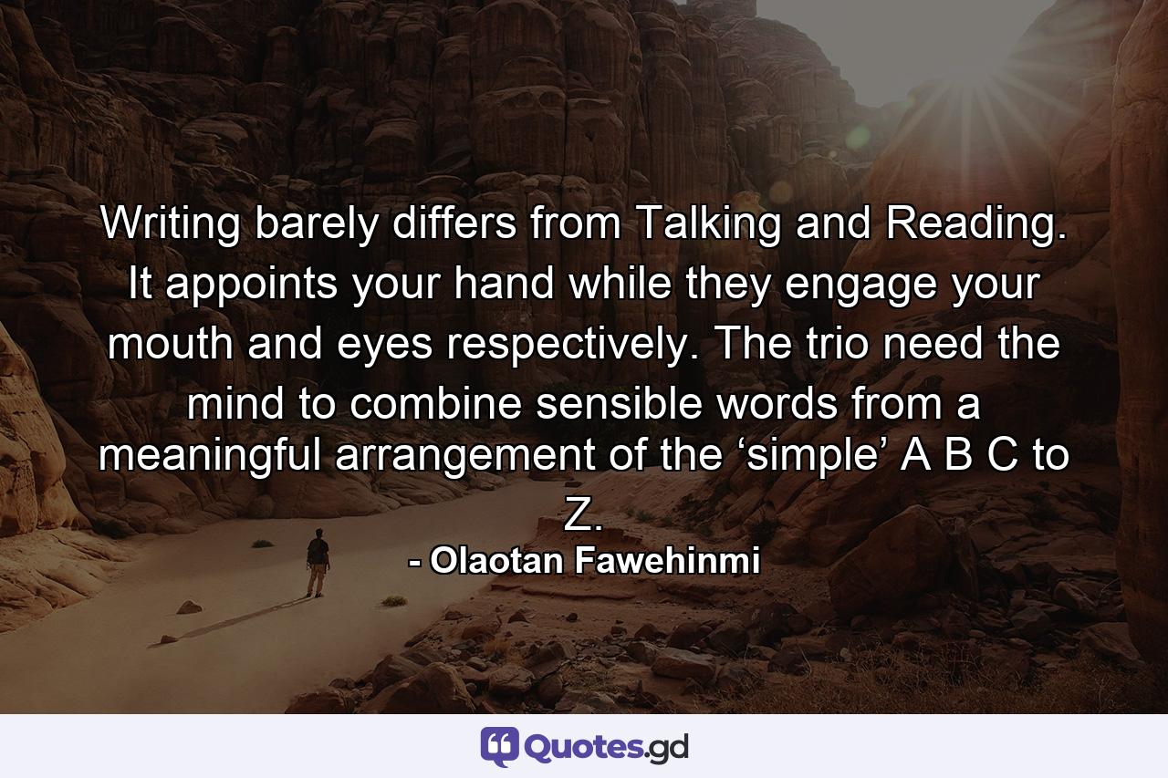 Writing barely differs from Talking and Reading. It appoints your hand while they engage your mouth and eyes respectively. The trio need the mind to combine sensible words from a meaningful arrangement of the ‘simple’ A B C to Z. - Quote by Olaotan Fawehinmi